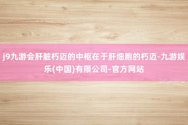 j9九游会肝脏朽迈的中枢在于肝细胞的朽迈-九游娱乐(中国)有限公司-官方网站