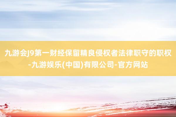 九游会J9第一财经保留精良侵权者法律职守的职权-九游娱乐(中国)有限公司-官方网站