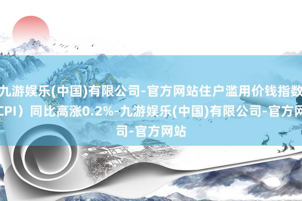 九游娱乐(中国)有限公司-官方网站住户滥用价钱指数（CPI）同比高涨0.2%-九游娱乐(中国)有限公司-官方网站