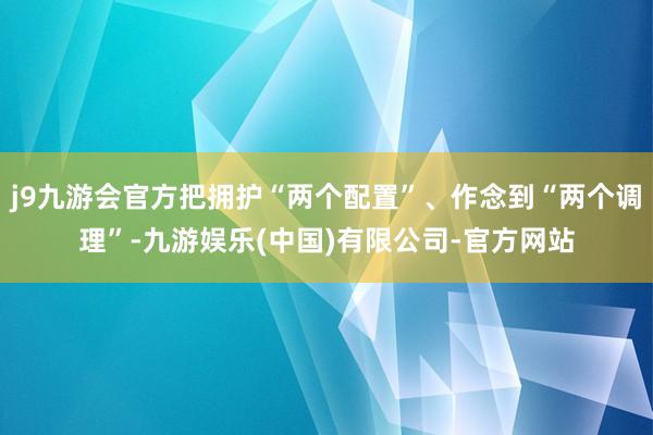 j9九游会官方把拥护“两个配置”、作念到“两个调理”-九游娱乐(中国)有限公司-官方网站