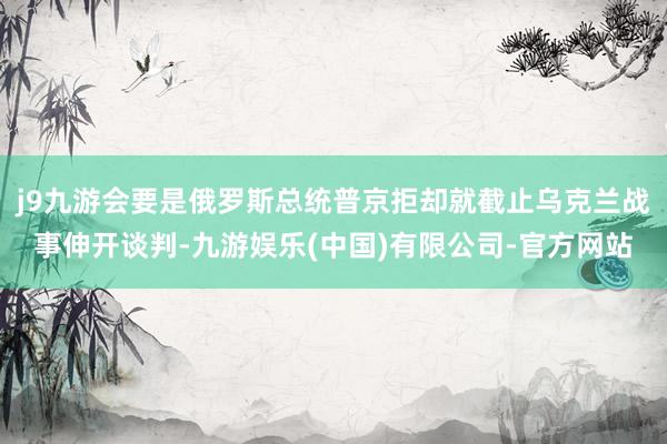 j9九游会要是俄罗斯总统普京拒却就截止乌克兰战事伸开谈判-九游娱乐(中国)有限公司-官方网站