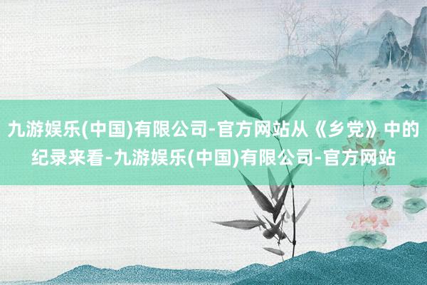 九游娱乐(中国)有限公司-官方网站从《乡党》中的纪录来看-九游娱乐(中国)有限公司-官方网站