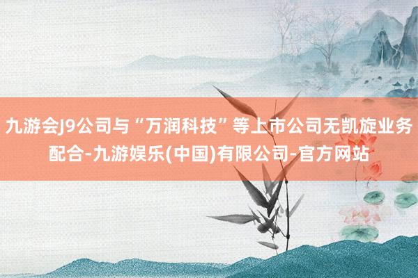 九游会J9公司与“万润科技”等上市公司无凯旋业务配合-九游娱乐(中国)有限公司-官方网站