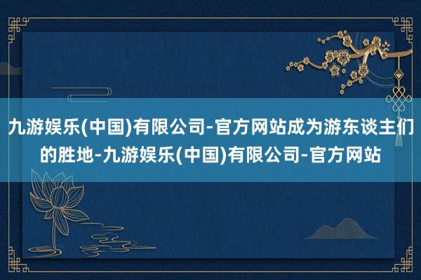 九游娱乐(中国)有限公司-官方网站成为游东谈主们的胜地-九游娱乐(中国)有限公司-官方网站