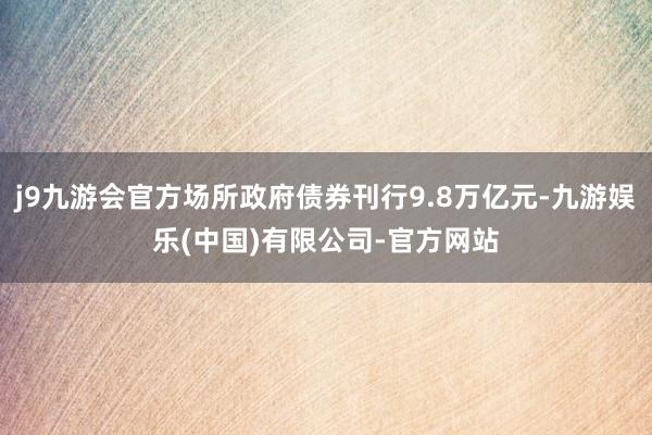 j9九游会官方场所政府债券刊行9.8万亿元-九游娱乐(中国)有限公司-官方网站