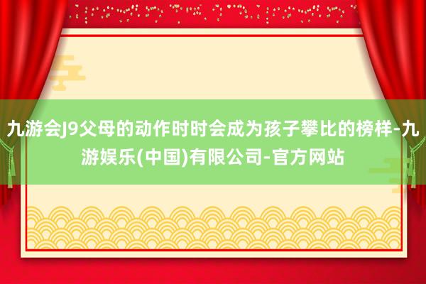 九游会J9父母的动作时时会成为孩子攀比的榜样-九游娱乐(中国)有限公司-官方网站