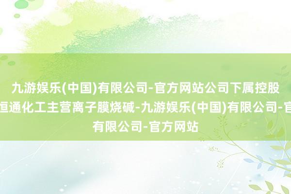 九游娱乐(中国)有限公司-官方网站公司下属控股子公司恒通化工主营离子膜烧碱-九游娱乐(中国)有限公司-官方网站