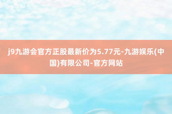 j9九游会官方正股最新价为5.77元-九游娱乐(中国)有限公司-官方网站
