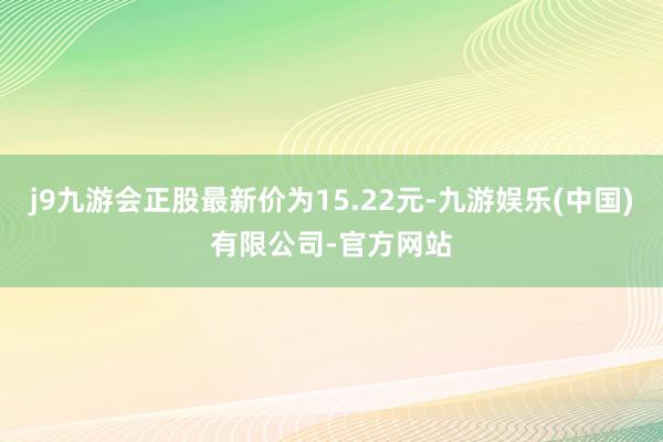 j9九游会正股最新价为15.22元-九游娱乐(中国)有限公司-官方网站