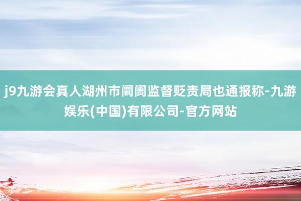 j9九游会真人湖州市阛阓监督贬责局也通报称-九游娱乐(中国)有限公司-官方网站