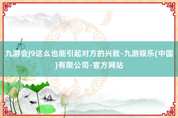 九游会J9这么也能引起对方的兴致-九游娱乐(中国)有限公司-官方网站