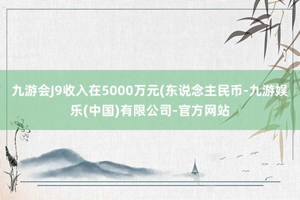 九游会J9收入在5000万元(东说念主民币-九游娱乐(中国)有限公司-官方网站