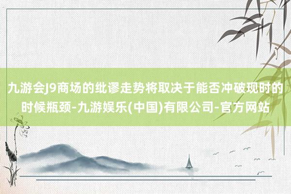 九游会J9商场的纰谬走势将取决于能否冲破现时的时候瓶颈-九游娱乐(中国)有限公司-官方网站