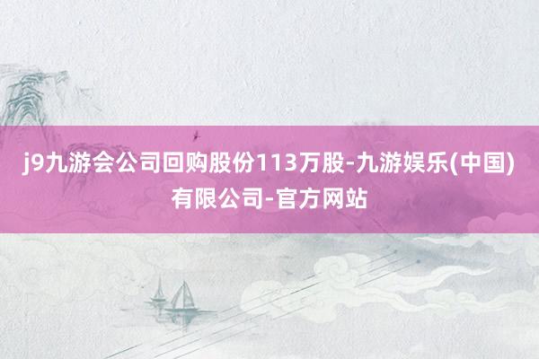 j9九游会公司回购股份113万股-九游娱乐(中国)有限公司-官方网站