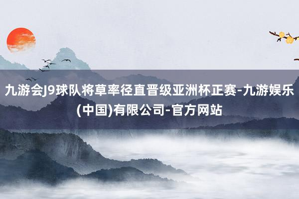 九游会J9球队将草率径直晋级亚洲杯正赛-九游娱乐(中国)有限公司-官方网站