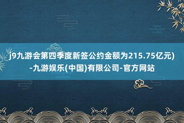 j9九游会第四季度新签公约金额为215.75亿元)-九游娱乐(中国)有限公司-官方网站