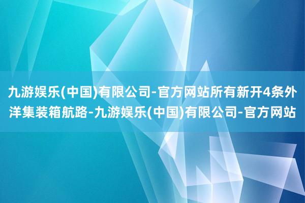 九游娱乐(中国)有限公司-官方网站所有新开4条外洋集装箱航路-九游娱乐(中国)有限公司-官方网站