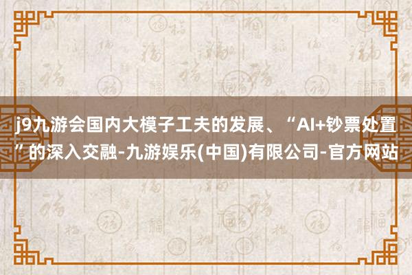 j9九游会国内大模子工夫的发展、“AI+钞票处置”的深入交融-九游娱乐(中国)有限公司-官方网站