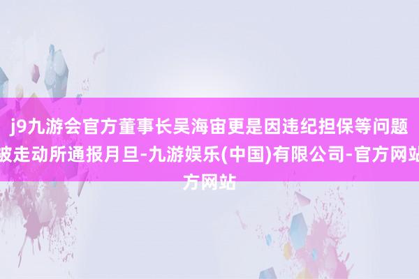 j9九游会官方董事长吴海宙更是因违纪担保等问题被走动所通报月旦-九游娱乐(中国)有限公司-官方网站