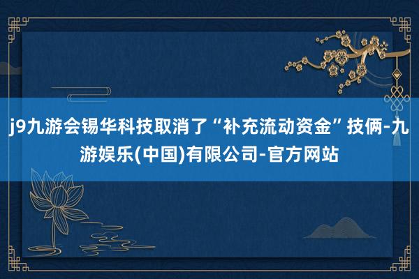 j9九游会锡华科技取消了“补充流动资金”技俩-九游娱乐(中国)有限公司-官方网站