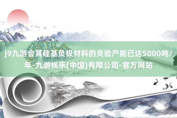 j9九游会其硅基负极材料的灵验产能已达5000吨/年-九游娱乐(中国)有限公司-官方网站
