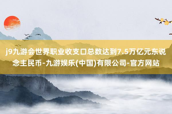 j9九游会世界职业收支口总数达到7.5万亿元东说念主民币-九游娱乐(中国)有限公司-官方网站