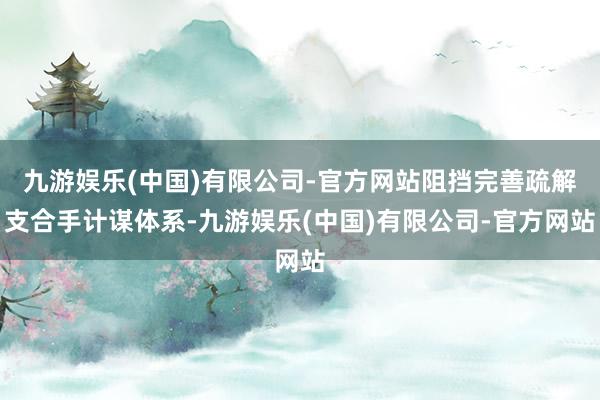 九游娱乐(中国)有限公司-官方网站阻挡完善疏解支合手计谋体系-九游娱乐(中国)有限公司-官方网站