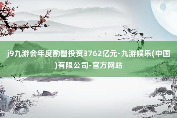 j9九游会年度酌量投资3762亿元-九游娱乐(中国)有限公司-官方网站