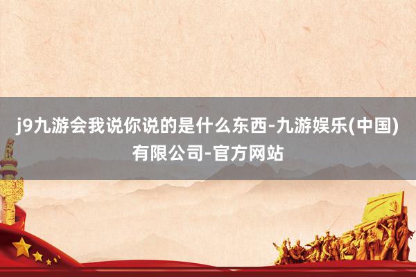 j9九游会我说你说的是什么东西-九游娱乐(中国)有限公司-官方网站