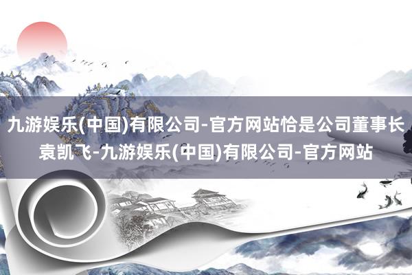 九游娱乐(中国)有限公司-官方网站恰是公司董事长袁凯飞-九游娱乐(中国)有限公司-官方网站