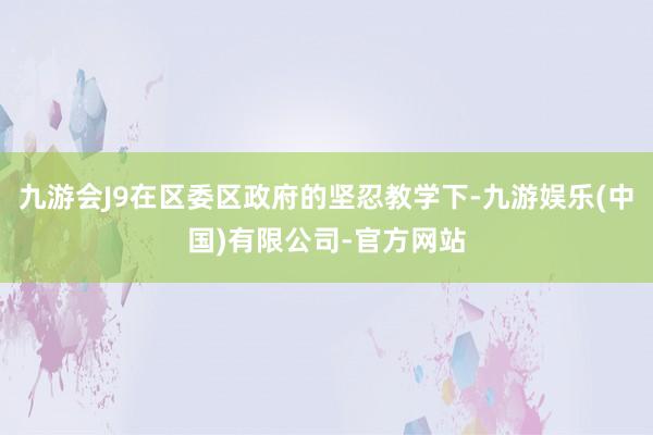 九游会J9在区委区政府的坚忍教学下-九游娱乐(中国)有限公司-官方网站