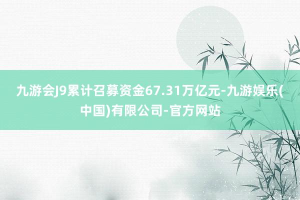 九游会J9累计召募资金67.31万亿元-九游娱乐(中国)有限公司-官方网站