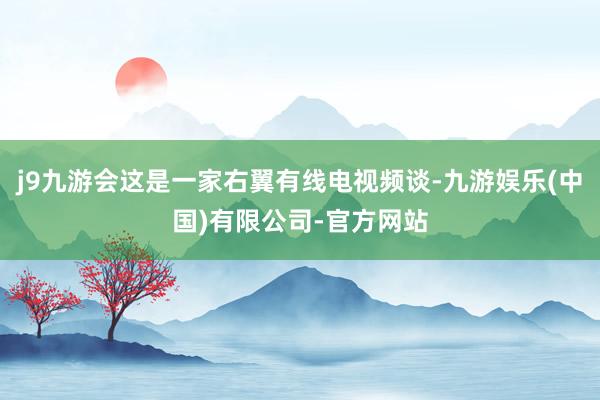 j9九游会这是一家右翼有线电视频谈-九游娱乐(中国)有限公司-官方网站
