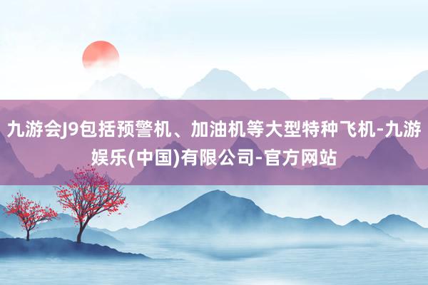 九游会J9包括预警机、加油机等大型特种飞机-九游娱乐(中国)有限公司-官方网站