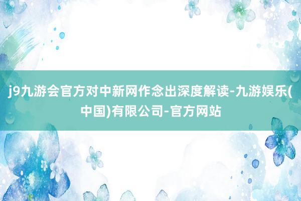 j9九游会官方对中新网作念出深度解读-九游娱乐(中国)有限公司-官方网站