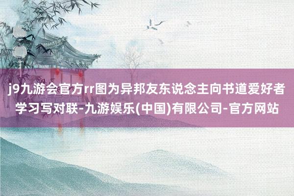 j9九游会官方rr图为异邦友东说念主向书道爱好者学习写对联-九游娱乐(中国)有限公司-官方网站