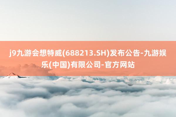 j9九游会想特威(688213.SH)发布公告-九游娱乐(中国)有限公司-官方网站