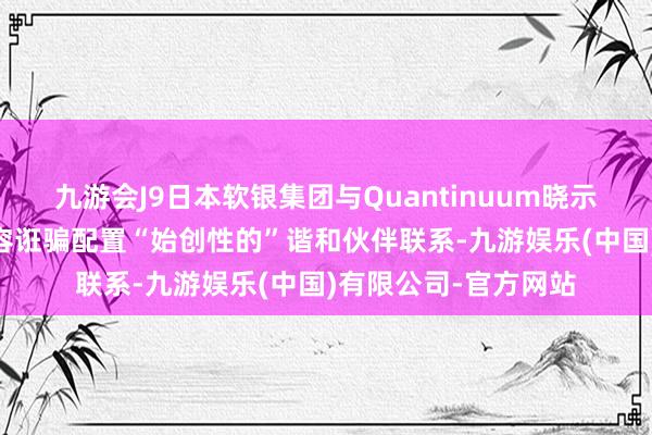 九游会J9日本软银集团与Quantinuum晓示 针对量子打算的内容诳骗配置“始创性的”谐和伙伴联系-九游娱乐(中国)有限公司-官方网站