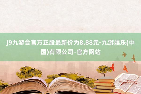 j9九游会官方正股最新价为8.88元-九游娱乐(中国)有限公司-官方网站