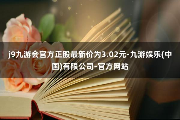 j9九游会官方正股最新价为3.02元-九游娱乐(中国)有限公司-官方网站