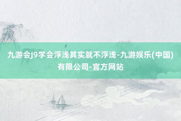 九游会J9学会浮浅其实就不浮浅-九游娱乐(中国)有限公司-官方网站