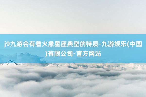 j9九游会有着火象星座典型的特质-九游娱乐(中国)有限公司-官方网站
