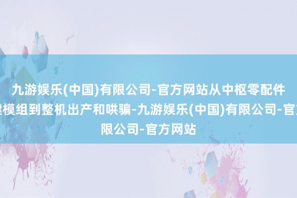 九游娱乐(中国)有限公司-官方网站从中枢零配件、关键模组到整机出产和哄骗-九游娱乐(中国)有限公司-官方网站