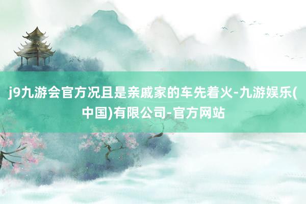 j9九游会官方况且是亲戚家的车先着火-九游娱乐(中国)有限公司-官方网站