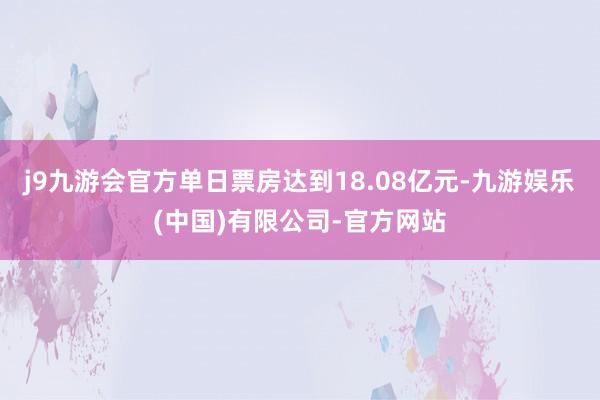 j9九游会官方单日票房达到18.08亿元-九游娱乐(中国)有限公司-官方网站