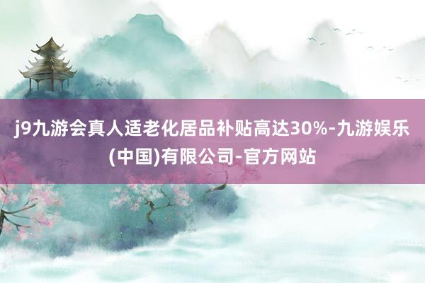 j9九游会真人适老化居品补贴高达30%-九游娱乐(中国)有限公司-官方网站