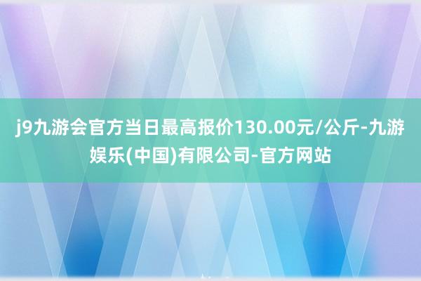 j9九游会官方当日最高报价130.00元/公斤-九游娱乐(中国)有限公司-官方网站