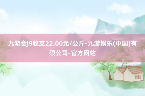 九游会J9收支22.00元/公斤-九游娱乐(中国)有限公司-官方网站