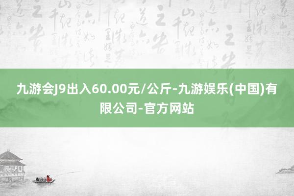 九游会J9出入60.00元/公斤-九游娱乐(中国)有限公司-官方网站