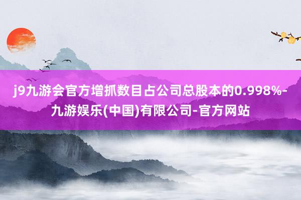 j9九游会官方增抓数目占公司总股本的0.998%-九游娱乐(中国)有限公司-官方网站